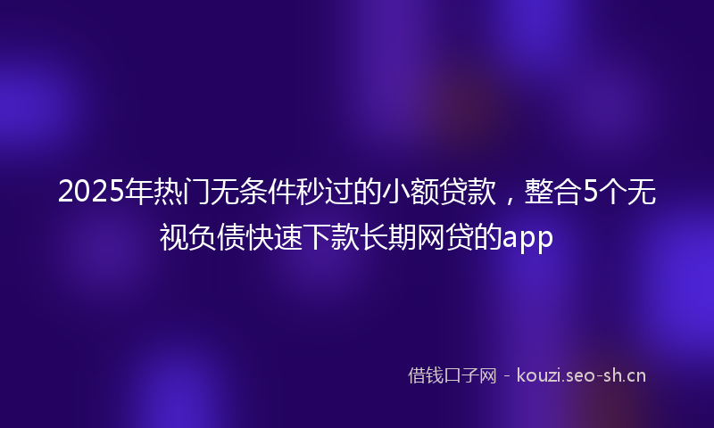 2025年热门无条件秒过的小额贷款，整合5个无视负债快速下款长期网贷的app