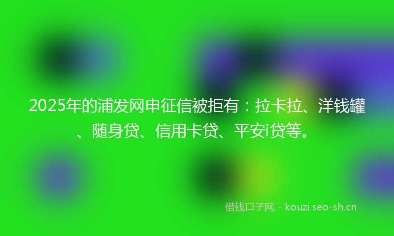 2025年的浦发网申征信被拒有：拉卡拉、洋钱罐、随身贷、信用卡贷、平安i贷等。