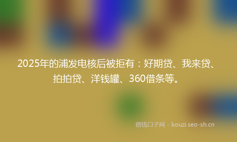 2025年的浦发电核后被拒有：好期贷、我来贷、拍拍贷、洋钱罐、360借条等。