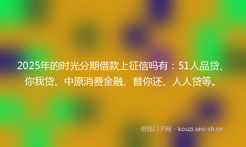 2025年的时光分期借款上征信吗有：51人品贷、你我贷、中原消费金融、替你还、人人贷等。