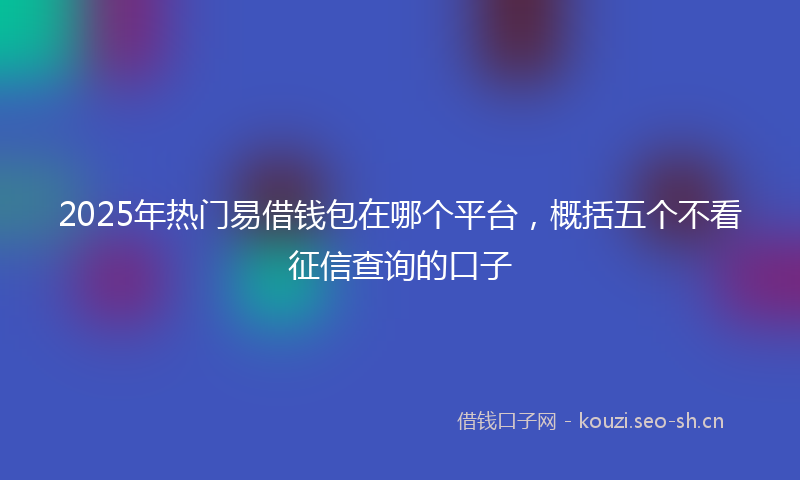 2025年热门易借钱包在哪个平台，概括五个不看征信查询的口子