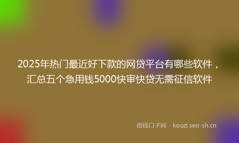 2025年热门最近好下款的网贷平台有哪些软件，汇总五个急用钱5000快审快贷无需征信软件