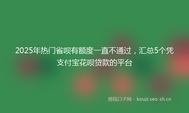 2025年热门省呗有额度一直不通过，汇总5个凭支付宝花呗贷款的平台
