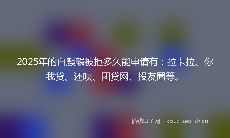 2025年的白麒麟被拒多久能申请有：拉卡拉、你我贷、还呗、团贷网、投友圈等。