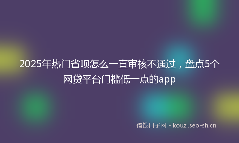 2025年热门省呗怎么一直审核不通过，盘点5个网贷平台门槛低一点的app