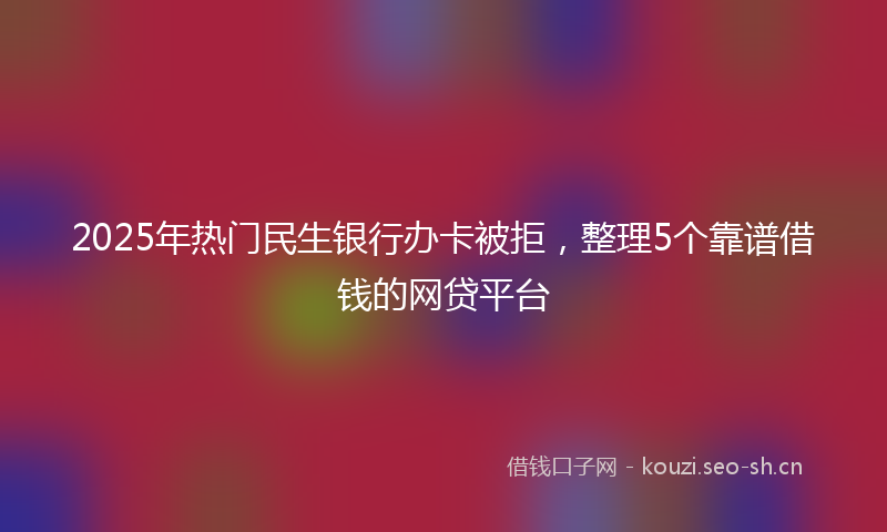 2025年热门民生银行办卡被拒，整理5个靠谱借钱的网贷平台