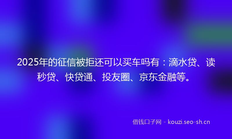 2025年的征信被拒还可以买车吗有：滴水贷、读秒贷、快贷通、投友圈、京东金融等。