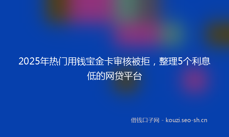 2025年热门用钱宝金卡审核被拒，整理5个利息低的网贷平台