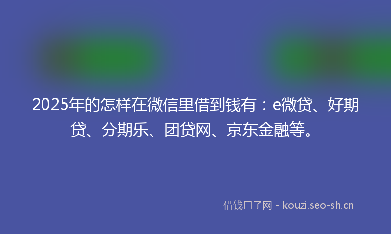 2025年的怎样在微信里借到钱有：e微贷、好期贷、分期乐、团贷网、京东金融等。