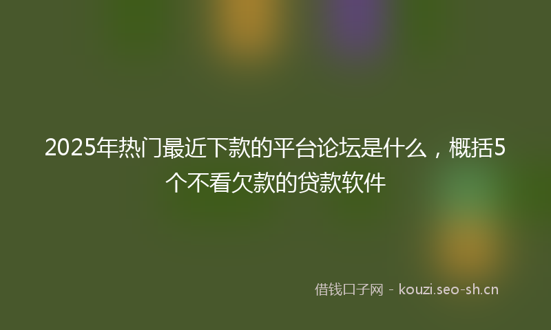2025年热门最近下款的平台论坛是什么，概括5个不看欠款的贷款软件