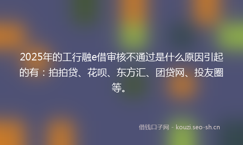 2025年的工行融e借审核不通过是什么原因引起的有：拍拍贷、花呗、东方汇、团贷网、投友圈等。