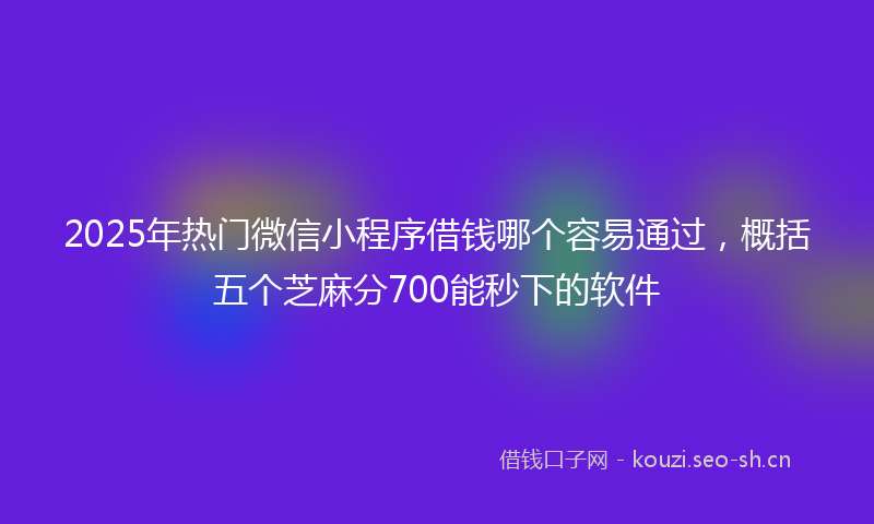 2025年热门微信小程序借钱哪个容易通过，概括五个芝麻分700能秒下的软件