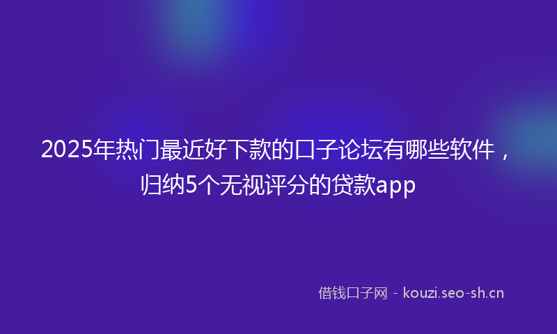 2025年热门最近好下款的口子论坛有哪些软件，归纳5个无视评分的贷款app