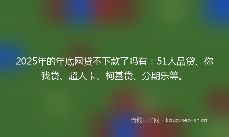 2025年的年底网贷不下款了吗有：51人品贷、你我贷、超人卡、柯基贷、分期乐等。