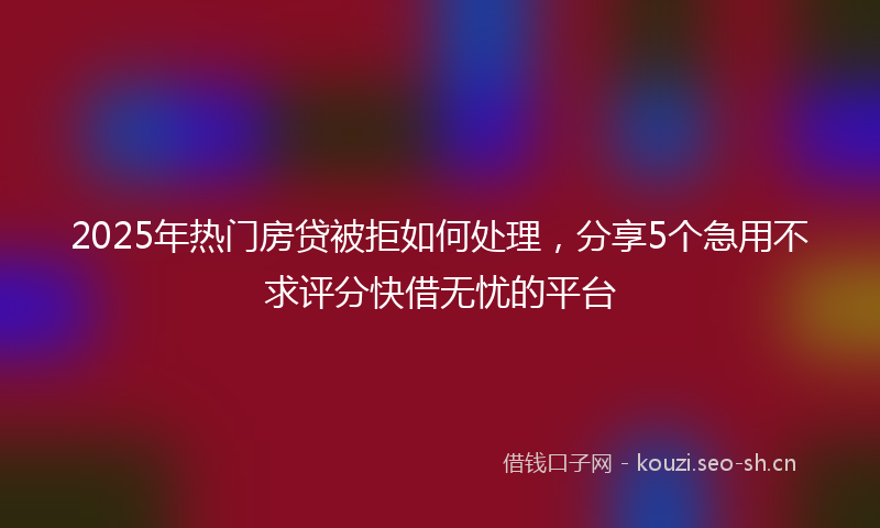 2025年热门房贷被拒如何处理，分享5个急用不求评分快借无忧的平台