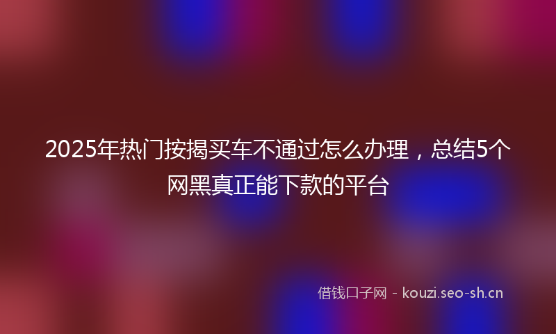 2025年热门按揭买车不通过怎么办理，总结5个网黑真正能下款的平台