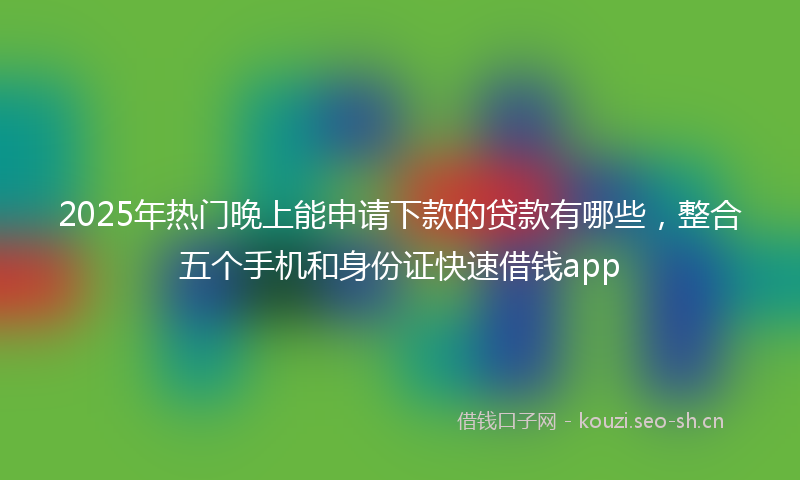 2025年热门晚上能申请下款的贷款有哪些，整合五个手机和身份证快速借钱app
