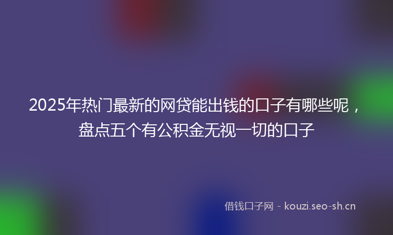 2025年热门最新的网贷能出钱的口子有哪些呢，盘点五个有公积金无视一切的口子
