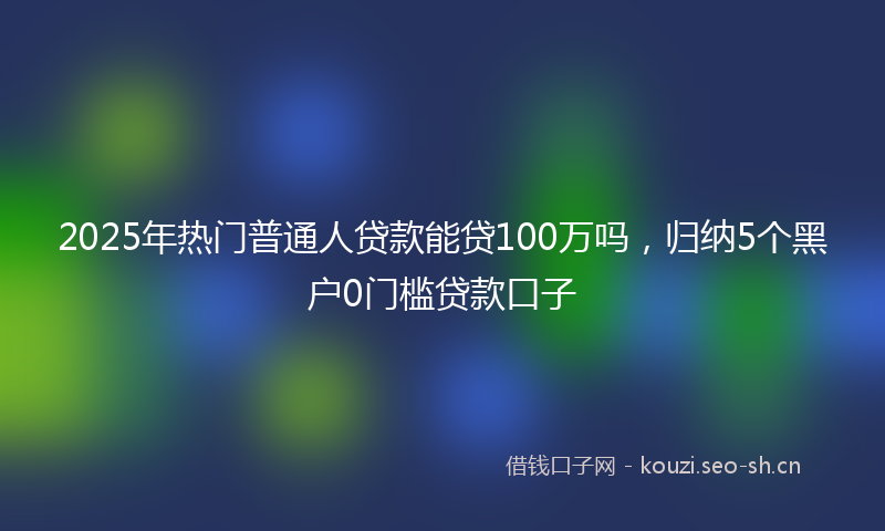 2025年热门普通人贷款能贷100万吗,归纳5个黑户0门槛贷款口子