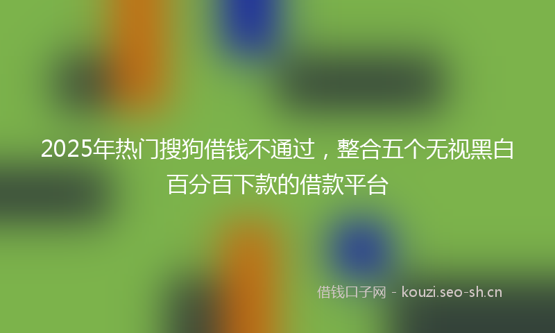 2025年热门搜狗借钱不通过，整合五个无视黑白百分百下款的借款平台