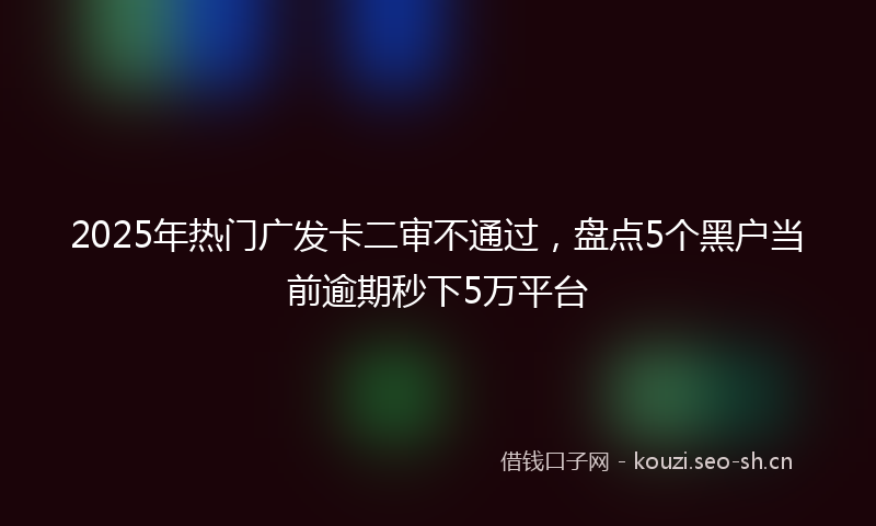 2025年热门广发卡二审不通过，盘点5个黑户当前逾期秒下5万平台