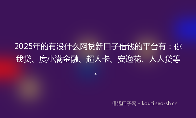 2025年的有没什么网贷新口子借钱的平台有：你我贷、度小满金融、超人卡、安逸花、人人贷等。