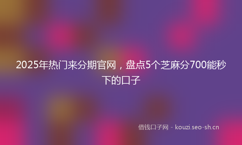 2025年热门来分期官网，盘点5个芝麻分700能秒下的口子