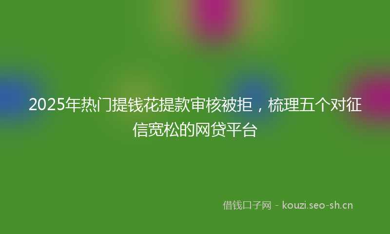 2025年热门提钱花提款审核被拒,梳理五个对征信宽松的网贷平台