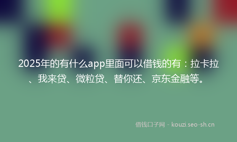 2025年的有什么app里面可以借钱的有：拉卡拉、我来贷、微粒贷、替你还、京东金融等。