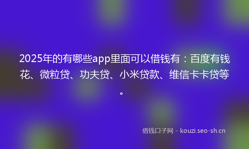 2025年的有哪些app里面可以借钱有：百度有钱花、微粒贷、功夫贷、小米贷款、维信卡卡贷等。