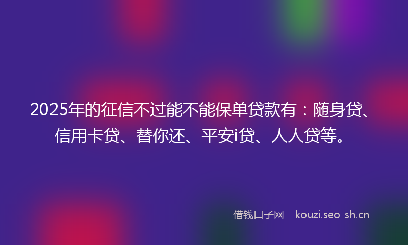 2025年的征信不过能不能保单贷款有：随身贷、信用卡贷、替你还、平安i贷、人人贷等。