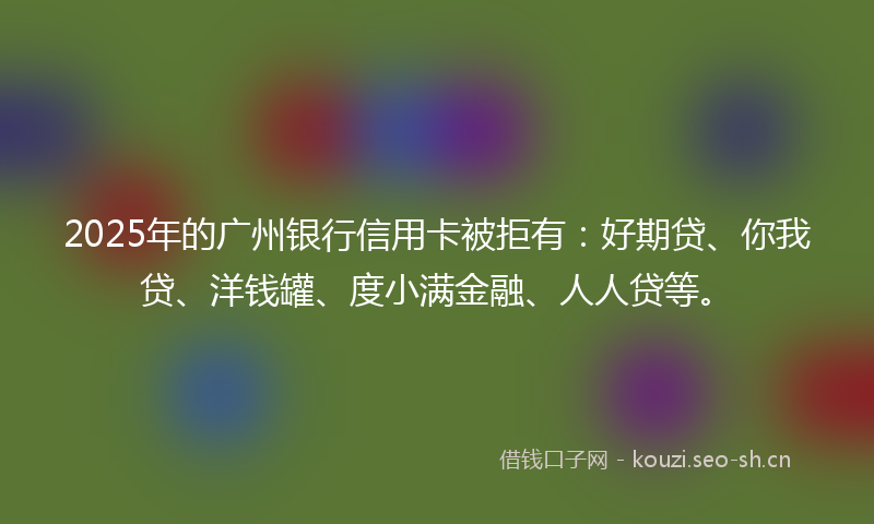 2025年的广州银行信用卡被拒有：好期贷、你我贷、洋钱罐、度小满金融、人人贷等。