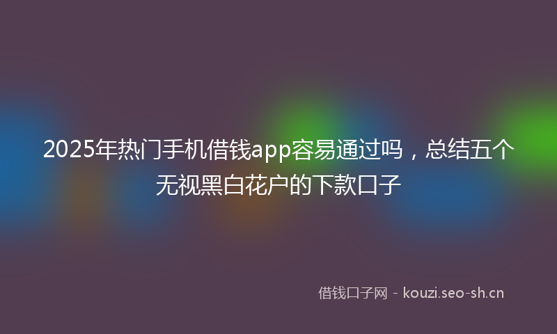 2025年热门手机借钱app容易通过吗，总结五个无视黑白花户的下款口子