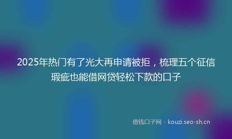 2025年热门有了光大再申请被拒，梳理五个征信瑕疵也能借网贷轻松下款的口子
