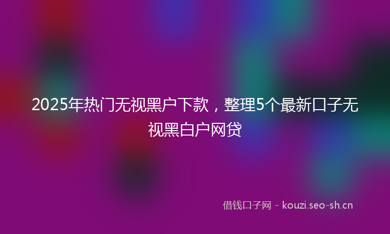 2025年热门无视黑户下款，整理5个最新口子无视黑白户网贷