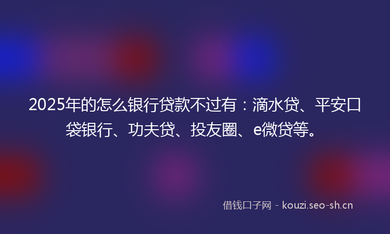 2025年的怎么银行贷款不过有：滴水贷、平安口袋银行、功夫贷、投友圈、e微贷等。