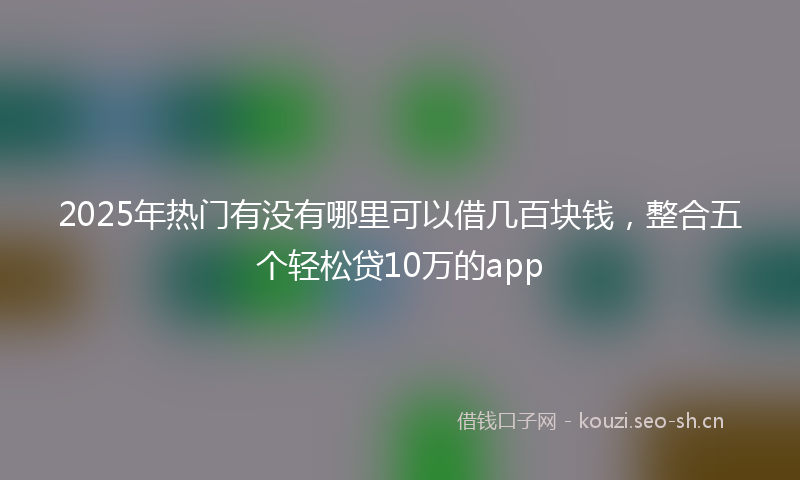 2025年热门有没有哪里可以借几百块钱，整合五个轻松贷10万的app