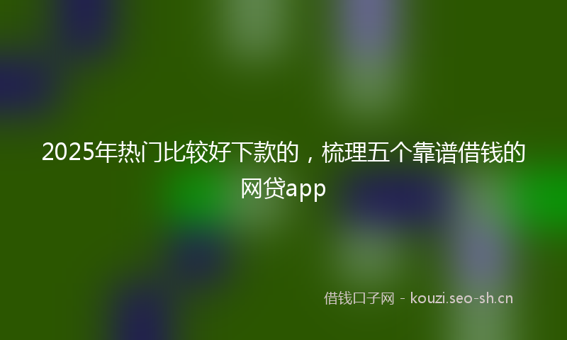2025年热门比较好下款的,梳理五个靠谱借钱的网贷app