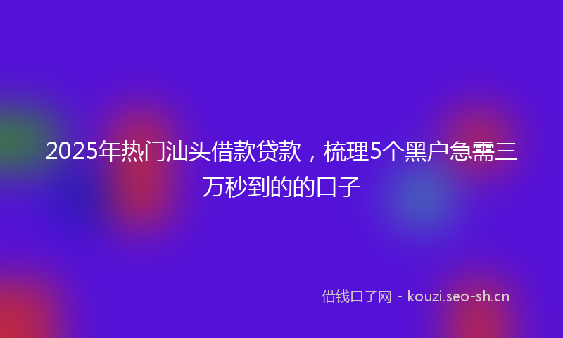 2025年热门汕头借款贷款，梳理5个黑户急需三万秒到的的口子