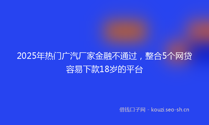 2025年热门广汽厂家金融不通过,整合5个网贷容易下款18岁的平台