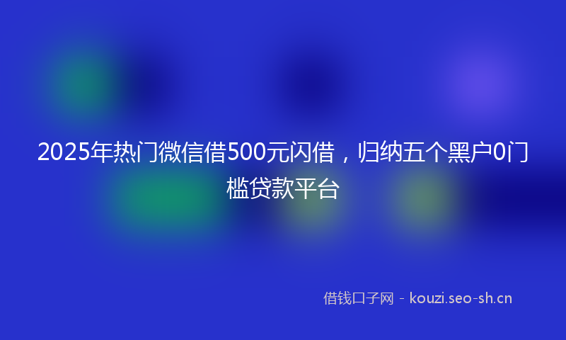 2025年热门微信借500元闪借，归纳五个黑户0门槛贷款平台