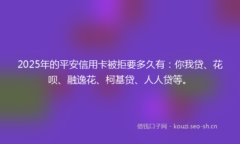2025年的平安信用卡被拒要多久有：你我贷、花呗、融逸花、柯基贷、人人贷等。