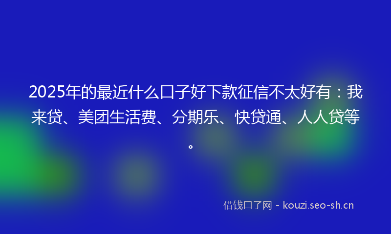 2025年的最近什么口子好下款征信不太好有：我来贷、美团生活费、分期乐、快贷通、人人贷等。