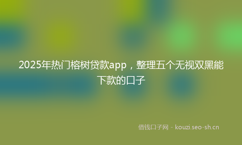 2025年热门榕树贷款app，整理五个无视双黑能下款的口子
