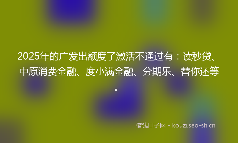 2025年的广发出额度了激活不通过有：读秒贷、中原消费金融、度小满金融、分期乐、替你还等。