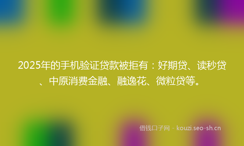 2025年的手机验证贷款被拒有：好期贷、读秒贷、中原消费金融、融逸花、微粒贷等。
