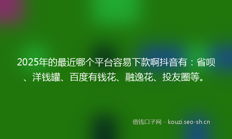 2025年的最近哪个平台容易下款啊抖音有：省呗、洋钱罐、百度有钱花、融逸花、投友圈等。