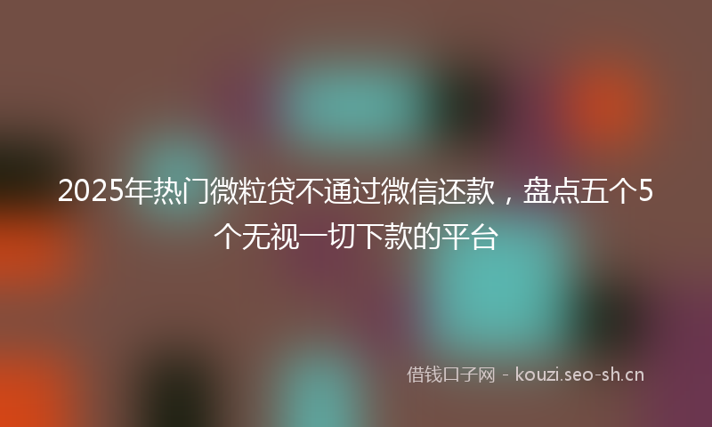 2025年热门微粒贷不通过微信还款，盘点五个5个无视一切下款的平台