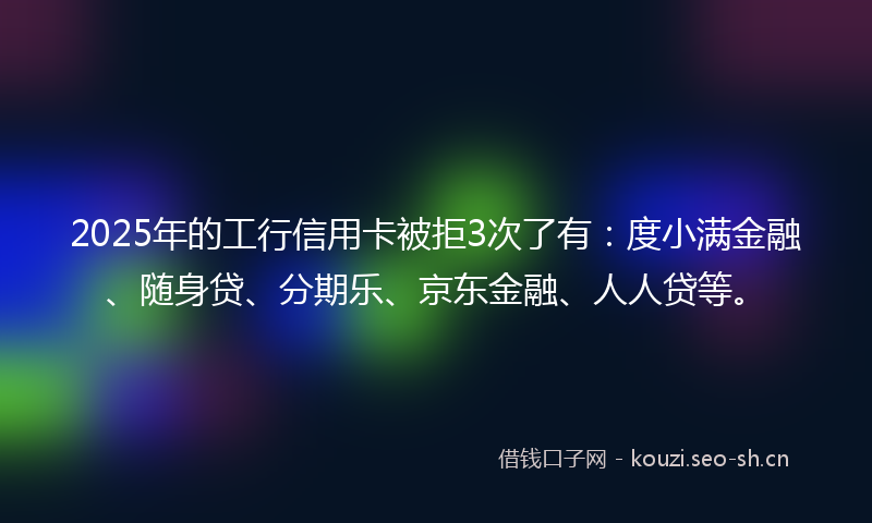 2025年的工行信用卡被拒3次了有：度小满金融、随身贷、分期乐、京东金融、人人贷等。