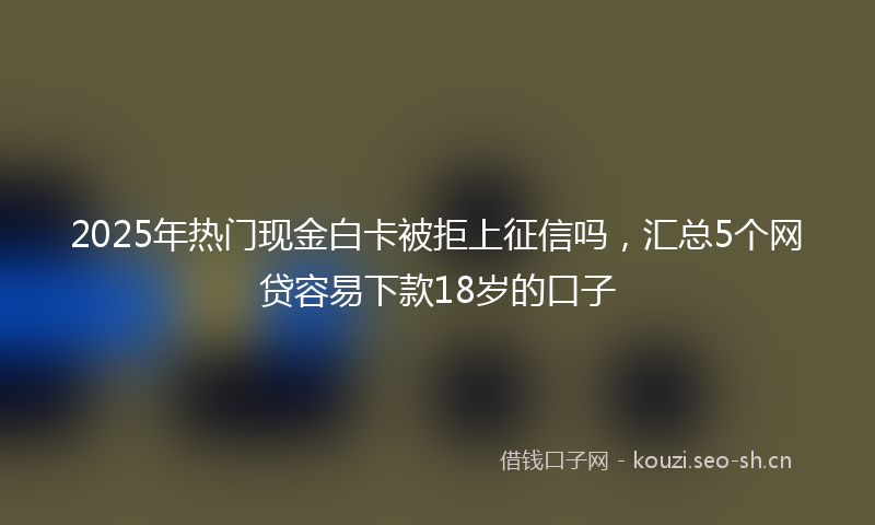 2025年热门现金白卡被拒上征信吗，汇总5个网贷容易下款18岁的口子